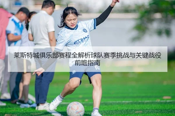莱斯特城俱乐部赛程全解析球队赛季挑战与关键战役前瞻指南 - 新闻资讯相关报道缩略图
